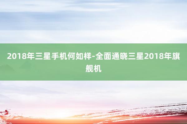 2018年三星手机何如样-全面通晓三星2018年旗舰机